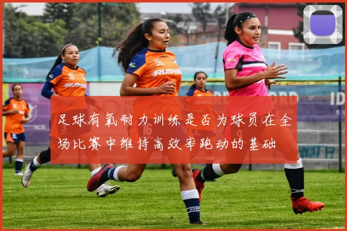 足球有氧耐力训练是否为球员在全场比赛中维持高效率跑动的基础